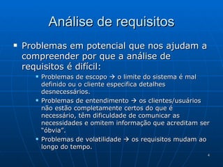 Problemas em potencial que nos ajudam a compreender por que a análise de requisitos é difícil: Problemas de escopo    o limite do sistema é mal definido ou o cliente especifica detalhes desnecessários. Problemas de entendimento    os clientes/usuários não estão completamente certos do que é necessário, têm dificuldade de comunicar as necessidades e omitem informação que acreditam ser “óbvia”. Problemas de volatilidade    os requisitos mudam ao longo do tempo. Análise de requisitos 