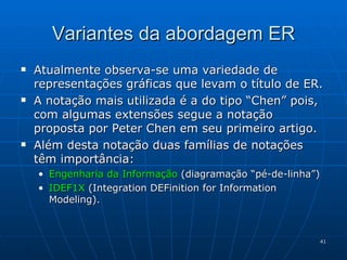 Variantes da abordagem ER Atualmente observa-se uma variedade de representações gráficas que levam o título de ER. A notação mais utilizada é a do tipo “Chen” pois, com algumas extensões segue a notação proposta por Peter Chen em seu primeiro artigo. Além desta notação duas famílias de notações têm importância: Engenharia da Informação  (diagramação “pé-de-linha”) IDEF1X  (Integration DEFinition for Information Modeling). 