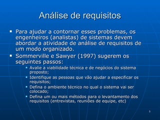 Para ajudar a contornar esses problemas, os engenheiros (analistas) de sistemas devem abordar a atividade de análise de requisitos de um modo organizado. Sommerville e Sawyer (1997) sugerem os seguintes passos: Avalie a viabilidade técnica e de negócios do sistema proposto; Identifique as pessoas que vão ajudar a especificar os requisitos; Defina o ambiente técnico no qual o sistema vai ser colocado; Defina um ou mais métodos para o levantamento dos requisitos (entrevistas, reuniões de equipe, etc) Análise de requisitos 