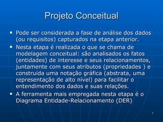Projeto Conceitual Pode ser considerada a fase de análise dos dados (ou requisitos) capturados na etapa anterior. Nesta etapa é realizada o que se chama de modelagem conceitual: são analisados os fatos (entidades) de interesse e seus relacionamentos, juntamente com seus atributos (propriedades ) e construída uma notação gráfica (abstrata, uma representação de alto nível) para facilitar o entendimento dos dados e suas relações. A ferramenta mais empregada nesta etapa é o Diagrama Entidade-Relacionamento (DER)  