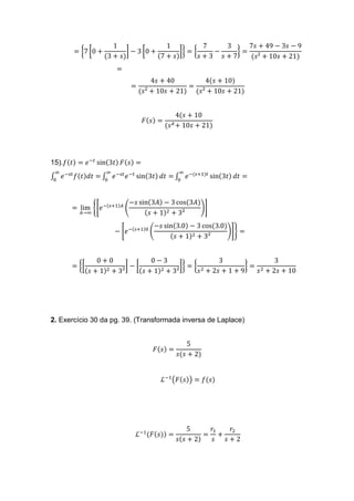 = {7 [0 +
1
(3 + 𝑠)
] − 3 [0 +
1
(7 + 𝑠)
]} = {
7
𝑠 + 3
−
3
𝑠 + 7
} =
7𝑠 + 49 − 3𝑠 − 9
(𝑠² + 10𝑠 + 21)
=
=
4𝑠 + 40
(𝑠² + 10𝑠 + 21)
=
4(𝑠 + 10)
(𝑠² + 10𝑠 + 21)
𝐹(𝑠) =
4(𝑠 + 10
(𝑠² + 10𝑠 + 21)
15).𝑓(𝑡) = 𝑒−𝑡
sin(3𝑡) 𝐹(𝑠) =
∫ 𝑒−𝑠𝑡
𝑓(𝑡)𝑑𝑡 =
∞
0
∫ 𝑒−𝑠𝑡
𝑒−𝑡
sin(3𝑡) 𝑑𝑡 =
∞
0
∫ 𝑒−(𝑠+1)𝑡
sin(3𝑡) 𝑑𝑡 =
∞
0
= lim
𝐴→∞
{[𝑒−(𝑠+1)𝐴
(
−𝑠 sin(3𝐴) − 3 cos(3𝐴)
(𝑠 + 1)2 + 3²
)]
− [𝑒−(𝑠+1)0
(
−𝑠 sin(3.0) − 3 cos(3.0)
(𝑠 + 1)2 + 3²
)]} =
= {[
0 + 0
(𝑠 + 1)2 + 3²
] − [
0 − 3
(𝑠 + 1)2 + 3²
]} = {
3
𝑠2 + 2𝑠 + 1 + 9
} =
3
𝑠2 + 2𝑠 + 10
2. Exercício 30 da pg. 39. (Transformada inversa de Laplace)
𝐹(𝑠) =
5
𝑠(𝑠 + 2)
ℒ−1
(𝐹(𝑠)) = 𝑓(𝑠)
ℒ−1
(𝐹(𝑠)) =
5
𝑠(𝑠 + 2)
=
𝑟1
𝑠
+
𝑟2
𝑠 + 2
 