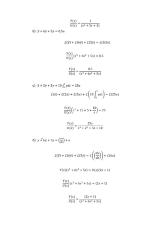 𝑌(𝑠)
𝑈(𝑠)
=
1
(𝑠2 + 5𝑠 + 3)
b) 𝑦⃛ + 6𝑦̈ + 5𝑦̇ = 0,5𝑢
ℒ(𝑦⃛) + ℒ(6𝑦̈) + ℒ(5𝑦̇) = ℒ(0,5𝑢)
𝑌(𝑠)
𝑈(𝑠)
(𝑠3
+ 6𝑠2
+ 5𝑠) = 0,5
𝑌(𝑠)
𝑈(𝑠)
=
0,5
(𝑠3 + 6𝑠2 + 5𝑠)
c) 𝑦̈ + 2𝑦̇ + 5𝑦 + 10 ∫ 𝑦𝑑𝑡 = 25𝑢
𝑡
0
ℒ(𝑦̈) + ℒ(2𝑦̇) + ℒ(5𝑦) + ℒ (10 ∫ 𝑦𝑑𝑡
𝑡
0
) = ℒ(25𝑢)
𝑌(𝑠)
𝑈(𝑠)
(𝑠2
+ 2𝑠 + 5 +
10
𝑠
) = 25
𝑌(𝑠)
𝑈(𝑠)
=
25𝑠
𝑠3 + 22 + 5𝑠 + 10
d) 𝑦 + 6𝑦̈⃛ + 5𝑦 = (
𝑑𝑢
𝑑𝑡
) + 𝑢
ℒ(𝑦⃛) + ℒ(6𝑦̈) + ℒ(5𝑦̇) = ℒ ((
𝑑𝑢
𝑑𝑡
)) + ℒ(6𝑢)
𝑌(𝑠)(𝑠3
+ 6𝑠2
+ 5𝑠) = 𝑈(𝑠)(2𝑠 + 1)
𝑌(𝑠)
𝑈(𝑠)
(𝑠3
+ 6𝑠2
+ 5𝑠) = (2𝑠 + 1)
𝑌(𝑠)
𝑈(𝑠)
=
(2𝑠 + 1)
(𝑠3 + 6𝑠2 + 5𝑠)
 
