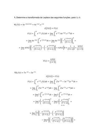 1. Determine a transformada de Laplace das seguintes funções, para t ≥ 0.
4) 𝑓(𝑡) = 6𝑒−(0,2+3𝑡)
= 6𝑒−0,2
. 𝑒−3𝑡
ℒ(𝑓(𝑡)) = 𝐹(𝑠)
𝐹(𝑠) = ∫ 𝑒−𝑠𝑡
. 𝑓(𝑠)𝑑𝑡 = lim
𝐴→∞
∫ 𝑒−𝑠𝑡
. 6𝑒−0,2
. 𝑒−3𝑡
𝑑𝑡 =
𝐴
0
∞
0
= lim
𝐴→∞
6𝑒−0,2
∫ 𝑒−(3+𝑠)𝑡
𝑑𝑡
𝐴
0
= lim
𝐴→∞
6𝑒−0,2
[(−
𝑒−(3+𝑠)𝑡
(3 + 𝑠
)]
0
𝐴
=
= lim
𝐴→∞
4,912 [(−
𝑒−(3+𝑠)𝐴
(3 + 𝑠)
) − (−
𝑒−(3+𝑠)0
(3 + 𝑠)
)] = 4,912 [0 +
1
(3 + 𝑠)
] =
4,912
(𝑠 + 3)
𝐹(𝑠) =
4,912
(𝑠 + 3)
10) 𝑓(𝑡) = 7𝑒−3𝑡
− 3𝑒−7𝑡
ℒ(𝑓(𝑡)) = 𝐹(𝑠)
𝐹(𝑠) = ∫ 𝑒−𝑠𝑡
. 𝑓(𝑡)𝑑𝑡 = lim
𝐴→∞
∫ (7𝑒−3𝑡
− 3𝑒−7𝑡)𝑒−𝑠𝑡
𝑑𝑡 =
𝐴
0
∞
0
= lim
𝐴→∞
∫ (7𝑒−3𝑡
𝐴
0
. 𝑒−𝑠𝑡
)𝑑𝑡 − lim
𝐴→∞
∫ (3𝑒−7𝑡
. 𝑒−𝑠𝑡)𝑑𝑡 =
𝐴
0
= lim
𝐴→∞
7 ∫ 𝑒−(3+𝑠)𝑡
𝑑𝑡 − lim
𝐴→∞
3 ∫ 𝑒−(7+𝑠)𝑡
𝑑𝑡 =
∞
0
𝐴
0
= lim
𝐴→∞
7 [−
𝑒−(3+𝑠)𝑡
(3 + 𝑠)
]
0
∞
− lim
𝐴→∞
3 [−
e−(7+s)t
(7 + s)
]
0
∞
=
𝐴→∞
= lim
𝐴→∞
{7 [(−
𝑒−(3+𝑠)𝐴
(3 + 𝑠)
) − (−
𝑒−(3+𝑠)0
(3 + 𝑠)
)]
− lim
𝐴→∞
3 [(−
e−(7+s)A
(7 + s)
) − (
e−(7+s)0
(7 + s)
)]} =
 