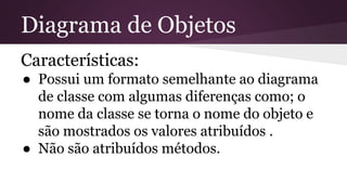Diagrama de Objetos 
Características: 
● Possui um formato semelhante ao diagrama 
de classe com algumas diferenças como; o 
nome da classe se torna o nome do objeto e 
são mostrados os valores atribuídos . 
● Não são atribuídos métodos. 
 