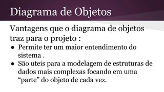 Diagrama de Objetos 
Vantagens que o diagrama de objetos 
traz para o projeto : 
● Permite ter um maior entendimento do 
sistema . 
● São uteis para a modelagem de estruturas de 
dados mais complexas focando em uma 
“parte” do objeto de cada vez. 
 