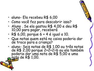 • aluno- Ela recebeu R$ 6,00
• Como você fez para descobrir isso?
• Aluno . Se ela gastou R$ 4,00 e deu R$
10,00 para pagar, receberá
• R$ 6,00, porque 6 + 4 é igual a 10.
• Que notas quem está no caixa poderia dar
de troco para a criança?
• aluno- Seis notas de R$ 1,00 ou três notas
de R$ 2,00 porque 2+2+2=6 ou ela também
poderia dar uma nota de R$ 5,00 e uma
nota de R$ 1,00.
 