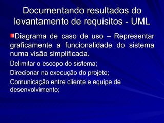 Documentando resultados do levantamento de requisitos - UML Diagrama de caso de uso – Representar graficamente a funcionalidade do sistema numa visão simplificada. Delimitar o escopo do sistema; Direcionar na execução do projeto; Comunicação entre cliente e equipe de desenvolvimento; 
