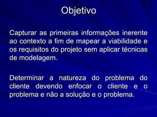 Objetivo Capturar as primeiras informações inerente ao contexto a fim de mapear a viabilidade e os requisitos do projeto sem aplicar técnicas de modelagem. Determinar a natureza do problema do cliente devendo enfocar o cliente e o problema e não a solução e o problema. 