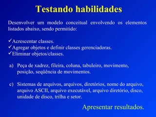 Testando habilidades Desenvolver um modelo conceitual envolvendo os elementos listados abaixo, sendo permitido: Acrescentar classes. Agregar objetos e definir classes gerenciadoras. Eliminar objetos/classes. Peça de xadrez, fileira, coluna, tabuleiro, movimento, posição, seqüência de movimentos. Sistemas de arquivos, arquivos, diretórios, nome do arquivo, arquivo ASCII, arquivo executável, arquivo diretório, disco, unidade de disco, trilha e setor. Apresentar resultados. 
