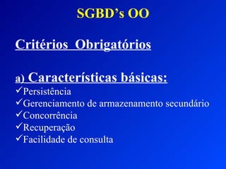 SGBD’s OO Critérios  Obrigatórios a)  Características básicas: Persistência Gerenciamento de armazenamento secundário Concorrência Recuperação  Facilidade de consulta 