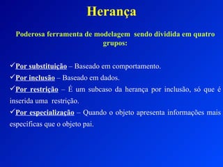 Herança Poderosa ferramenta de modelagem  sendo dividida em quatro grupos: Por substituição  – Baseado em comportamento. Por inclusão  – Baseado em dados. Por restrição  – É um subcaso da herança por inclusão, só que é inserida uma  restrição. Por especialização  – Quando o objeto apresenta informações mais específicas que o objeto pai. 
