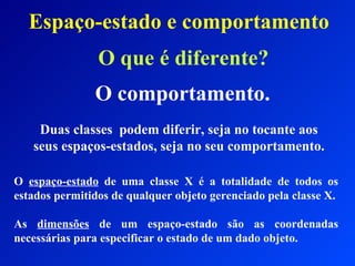 Espaço-estado e comportamento O que é diferente? O comportamento. Duas classes  podem diferir, seja no tocante aos seus espaços-estados, seja no seu comportamento. O  espaço-estado  de uma classe X é a totalidade de todos os estados permitidos de qualquer objeto gerenciado pela classe X. As  dimensões  de um espaço-estado são as coordenadas necessárias para especificar o estado de um dado objeto. 