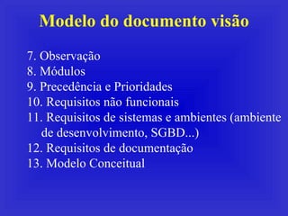 Modelo do documento visão 7. Observação 8. Módulos 9. Precedência e Prioridades 10. Requisitos não funcionais 11. Requisitos de sistemas e ambientes (ambiente de desenvolvimento, SGBD...) 12. Requisitos de documentação 13. Modelo Conceitual 