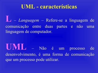 UML - características L  –  Languagem  – Refere-se a linguagem de comunicação entre duas partes e não uma linguagem de computador. UML  – Não é um processo de desenvolvimento, é uma forma de comunicação que um processo pode utilizar. 
