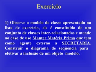 Exercício 1) Observe o modelo de classe apresentado na lista de exercício, ele é constituído de um conjunto de classes inter-relacionadas e atende ao caso de uso  Manter Matéria Prima  que tem como agente externo a  SECRETÁRIA . Construir o diagrama de seqüência para  efetivar a inclusão de um objeto  modelo. 