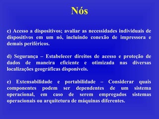 Nós c) Acesso a dispositivos; avaliar as necessidades individuais de dispositivos em um nó, incluindo conexão de impressora e demais periféricos. d) Segurança – Estabelecer direitos de acesso e proteção de dados de maneira eficiente e otimizada nas diversas localizações geográficas disponíveis. e) Extensabilidade e portabilidade – Considerar quais componentes podem ser dependentes de um sistema operacional, em caso de serem empregados sistemas operacionais ou arquitetura de máquinas diferentes. 