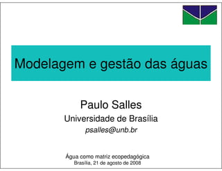 Modelagem e gestão das águas

            Paulo Salles
       Universidade de Brasília
              psalles@unb.br


       Água como matriz ecopedagógica
          Brasília, 21 de agosto de 2008
 