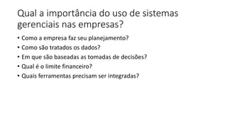 Qual a importância do uso de sistemas
gerenciais nas empresas?
• Como a empresa faz seu planejamento?
• Como são tratados os dados?
• Em que são baseadas as tomadas de decisões?
• Qual é o limite financeiro?
• Quais ferramentas precisam ser integradas?
 