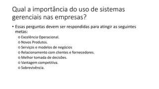 Qual a importância do uso de sistemas
gerenciais nas empresas?
• Essas perguntas devem ser respondidas para atingir as seguintes
metas:
○ Excelência Operacional.
○ Novos Produtos.
○ Serviços e modelos de negócios
○ Relacionamento com clientes e fornecedores.
○ Melhor tomada de decisões.
○ Vantagem competitiva.
○ Sobrevivência.
 