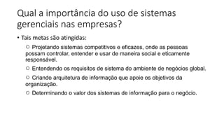 Qual a importância do uso de sistemas
gerenciais nas empresas?
• Tais metas são atingidas:
○ Projetando sistemas competitivos e eficazes, onde as pessoas
possam controlar, entender e usar de maneira social e eticamente
responsável.
○ Entendendo os requisitos de sistema do ambiente de negócios global.
○ Criando arquitetura de informação que apoie os objetivos da
organização.
○ Determinando o valor dos sistemas de informação para o negócio.
 