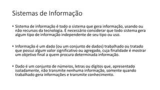 Sistemas de Informação
• Sistema de informação é todo o sistema que gera informação, usando ou
não recursos da tecnologia. É necessário considerar que todo sistema gera
algum tipo de informação independente de seu tipo ou uso.
• Informação é um dado (ou um conjunto de dados) trabalhado ou tratado
que possui algum valor significativo ou agregado, cuja finalidade é mostrar
um objetivo final a quem procura determinada informação.
• Dado é um conjunto de números, letras ou dígitos que, apresentado
isoladamente, não transmite nenhuma informação, somente quando
trabalhado gera informações e transmite conhecimento.
 