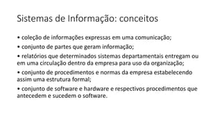 Sistemas de Informação: conceitos
• coleção de informações expressas em uma comunicação;
• conjunto de partes que geram informação;
• relatórios que determinados sistemas departamentais entregam ou
em uma circulação dentro da empresa para uso da organização;
• conjunto de procedimentos e normas da empresa estabelecendo
assim uma estrutura formal;
• conjunto de software e hardware e respectivos procedimentos que
antecedem e sucedem o software.
 