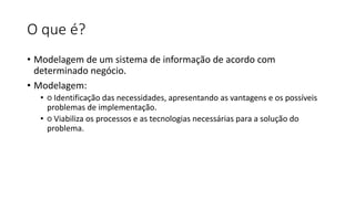 O que é?
• Modelagem de um sistema de informação de acordo com
determinado negócio.
• Modelagem:
• ○ Identificação das necessidades, apresentando as vantagens e os possíveis
problemas de implementação.
• ○ Viabiliza os processos e as tecnologias necessárias para a solução do
problema.
 