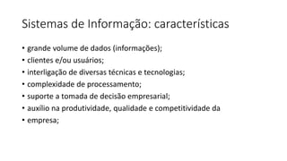 Sistemas de Informação: características
• grande volume de dados (informações);
• clientes e/ou usuários;
• interligação de diversas técnicas e tecnologias;
• complexidade de processamento;
• suporte a tomada de decisão empresarial;
• auxílio na produtividade, qualidade e competitividade da
• empresa;
 