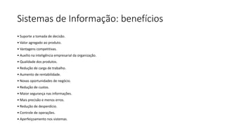 Sistemas de Informação: benefícios
• Suporte a tomada de decisão.
• Valor agregado ao produto.
• Vantagens competitivas.
• Auxílio na inteligência empresarial da organização.
• Qualidade dos produtos.
• Redução de carga de trabalho.
• Aumento de rentabilidade.
• Novas oportunidades de negócio.
• Redução de custos.
• Maior segurança nas informações.
• Mais precisão e menos erros.
• Redução de desperdício.
• Controle de operações.
• Aperfeiçoamento nos sistemas.
 