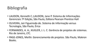 Bibliografia
• LAUDON, Kenneth C.;LAUDON, Jane P. Sistema de Informações
Gerenciais 7ª Edição, São Paulo, Editora Pearson Prentice Hall
• OLIVEIRA, Jair Figueiredo de. Sistema de Informação versus
Tecnologia, São Paulo, Érica
• FERNANDES, A. A.; KUGLER, J. L. C. Gerência de projetos de sistemas.
Rio de Janeiro, LTC.
• PAGE-JONES, Meillir. Gerenciamento de projetos. São Paulo, Makron
Books.
 