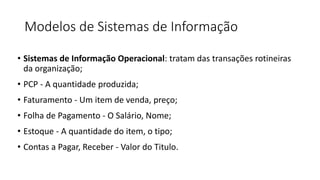 Modelos de Sistemas de Informação
• Sistemas de Informação Operacional: tratam das transações rotineiras
da organização;
• PCP - A quantidade produzida;
• Faturamento - Um item de venda, preço;
• Folha de Pagamento - O Salário, Nome;
• Estoque - A quantidade do item, o tipo;
• Contas a Pagar, Receber - Valor do Titulo.
 