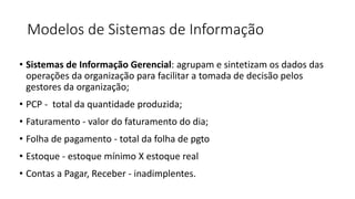 Modelos de Sistemas de Informação
• Sistemas de Informação Gerencial: agrupam e sintetizam os dados das
operações da organização para facilitar a tomada de decisão pelos
gestores da organização;
• PCP - total da quantidade produzida;
• Faturamento - valor do faturamento do dia;
• Folha de pagamento - total da folha de pgto
• Estoque - estoque mínimo X estoque real
• Contas a Pagar, Receber - inadimplentes.
 