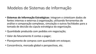 Modelos de Sistemas de Informação
• Sistemas de Informação Estratégicos: integram e sintetizam dados de
fontes internas e externas à organização, utilizando ferramentas de
análise e comparação complexas, simulação e outras facilidades para a
tomada de decisão da cúpula estratégica da organização.
• Quantidade produzida com pedidos em negociação;
• Valor do faturamento X contas a pagar;
• Planejamento de compras com quantidade em estoque;
• Concorrência, mercado global e perspectivas, etc.
 