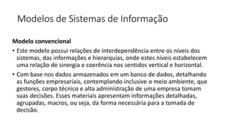 Modelos de Sistemas de Informação
Modelo convencional
• Este modelo possui relações de interdependência entre os níveis dos
sistemas, das informações e hierarquias, onde estes níveis estabelecem
uma relação de sinergia e coerência nos sentidos vertical e horizontal.
• Com base nos dados armazenados em um banco de dados, detalhando
as funções empresariais, contemplando inclusive o meio ambiente, que
gestores, corpo técnico e alta administração de uma empresa tomam
suas decisões. Esses materiais apresentam informações detalhadas,
agrupadas, macros, ou seja, da forma necessária para a tomada de
decisão.
 