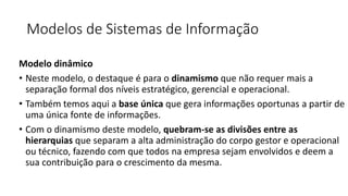 Modelos de Sistemas de Informação
Modelo dinâmico
• Neste modelo, o destaque é para o dinamismo que não requer mais a
separação formal dos níveis estratégico, gerencial e operacional.
• Também temos aqui a base única que gera informações oportunas a partir de
uma única fonte de informações.
• Com o dinamismo deste modelo, quebram-se as divisões entre as
hierarquias que separam a alta administração do corpo gestor e operacional
ou técnico, fazendo com que todos na empresa sejam envolvidos e deem a
sua contribuição para o crescimento da mesma.
 