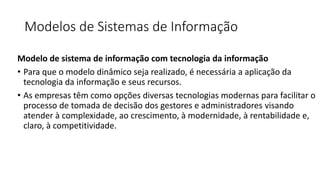 Modelos de Sistemas de Informação
Modelo de sistema de informação com tecnologia da informação
• Para que o modelo dinâmico seja realizado, é necessária a aplicação da
tecnologia da informação e seus recursos.
• As empresas têm como opções diversas tecnologias modernas para facilitar o
processo de tomada de decisão dos gestores e administradores visando
atender à complexidade, ao crescimento, à modernidade, à rentabilidade e,
claro, à competitividade.
 