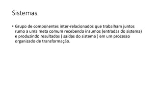 Sistemas
• Grupo de componentes inter-relacionados que trabalham juntos
rumo a uma meta comum recebendo insumos (entradas do sistema)
e produzindo resultados ( saídas do sistema ) em um processo
organizado de transformação.
 