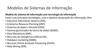 Modelos de Sistemas de Informação
Modelo de sistema de informação com tecnologia da informação
Como suas principais tecnologias, com o objetivo de geração de informação, têm:
• Executive Information Systems (EIS);
• Enterprise Resource Planning (ERP);
• Sistemas de Apoio a Decisão (SAD);
• Sistema gerenciador de banco de dados (SGBD);
• Data Warehouse (DW);
• Recursos da inteligência artificial (IA);
• Database marketing (DBM);
• Recursos Online Analystic Processing (OLAP);
• Data Mining (DM).
 