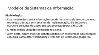 Modelos de Sistemas de Informação
Modelo lógico
• Este modelo descreve a informação contida no sistema de acordo com uma
tecnologia adotada, sem detalhes de implementação. Ele descreve a
estrutura do banco de dados que será processado por um SGDB.
• O modelo mais utilizado é o modelo relacional.
• Além deste, alguns modelos distintos podem ser encontrados em aplicações
especiais, como data-warehousing e sistemas de informação geográfica.
 