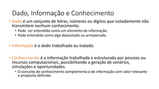 Dado, Informação e Conhecimento
• Dado é um conjunto de letras, números ou dígitos que isoladamente não
transmitem nenhum conhecimento.
• Pode ser entendido como um elemento de informação.
• Pode entendido como algo depositado ou armazenado.
• Informação é o dado trabalhado ou tratado.
• Conhecimento é a informação trabalhada e estruturada por pessoas ou
recursos computacionais, possibilitando a geração de cenários,
simulações e oportunidades.
• O conceito de conhecimento complementa o de informação com valor relevante
e propósito definido.
 