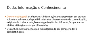 Dado, Informação e Conhecimento
• De um modo geral, os dados e as informações se apresentam em grande
volume atualmente, disponibilizados nos diversos meios de comunicação,
exigindo de todos a seleção e a organização das informações para a sua
efetiva utilização e compartilhamento.
• Os conhecimentos tácitos são mais difíceis de ser armazenados e
compartilhados.
 