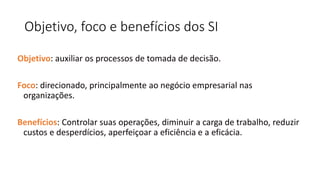 Objetivo, foco e benefícios dos SI
Objetivo: auxiliar os processos de tomada de decisão.
Foco: direcionado, principalmente ao negócio empresarial nas
organizações.
Benefícios: Controlar suas operações, diminuir a carga de trabalho, reduzir
custos e desperdícios, aperfeiçoar a eficiência e a eficácia.
 