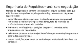 Engenharia de Requisitos – análise e negociação
Na fase de negociação, tornam-se necessários alguns cuidados para que
esta decorra sem problemas, chegando-se logo a consensos. Algumas
sugestões são:
• saber lidar com ataques pessoais (evitando-os sempre que possível,
remetendo a sua resolução para mais tarde, fora de reunião), de
preferência nunca tomando partidos;
• fomentar a justificação das posições (negativas) tomadas pelos
intervenientes na negociação;
• salientar (e procurar encontrar) os benefícios que uma solução apresenta
para todos os envolvidos;
• relaxar restrições, quando se torna óbvio que as atuais não levarão a um
consenso.
 