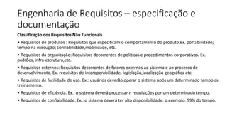 Engenharia de Requisitos – especificação e
documentação
Classificação dos Requisitos Não Funcionais
• Requisitos de produtos : Requisitos que especificam o comportamento do produto.Ex. portabilidade;
tempo na execução; confiabilidade,mobilidade, etc.
• Requisitos da organização: Requisitos decorrentes de políticas e procedimentos corporativos. Ex.
padrões, infra-estrutura,etc.
• Requisitos externos: Requisitos decorrentes de fatores externos ao sistema e ao processo de
desenvolvimento. Ex. requisitos de interoperabilidade, legislação,localização geográfica etc.
• Requisitos de facilidade de uso. Ex.: usuários deverão operar o sistema após um determinado tempo de
treinamento.
• Requisitos de eficiência. Ex.: o sistema deverá processar n requisições por um determinado tempo.
• Requisitos de confiabilidade. Ex.: o sistema deverá ter alta disponibilidade, p.exemplo, 99% do tempo.
 