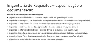 Engenharia de Requisitos – especificação e
documentação
Classificação dos Requisitos Não Funcionais
• Requisitos de portabilidade. Ex.: o sistema deverá rodar em qualquer plataforma.
• Requisitos de entrega.Ex.: um relatório de acompanhamento deverá ser fornecido toda segunda-feira.
• Requisitos de implementação.: Ex.: o sistema deverá ser desenvolvido na linguagem Java.
• Requisitos de padrões.: Ex. uso de programação orientada a objeto sob a plataforma A.
• Requisitos de interoperabilidade.:Ex. o sistema deverá se comunicar com o SQL Server.
• Requisitos éticos. Ex.: o sistema não apresentará aos usuários quaisquer dados de cunho privativo.
• Requisitos legais. Ex.: o sistema deverá atender às normas legais, tais como padrões, leis, etc.
• Requisitos de Integração. Ex.: o sistema integra com outra aplicação.
 