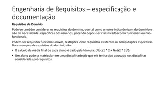 Engenharia de Requisitos – especificação e
documentação
Requisitos de Domínio
Pode-se também considerar os requisitos do domínio, que tal como o nome indica derivam do domínio e
não de necessidades específicas dos usuários, podendo depois ser classificados como funcionais ou não-
funcionais.
Podem ser requisitos funcionais novos, restrições sobre requisitos existentes ou computações específicas.
Dois exemplos de requisitos do domínio são:
• O calculo da média final de cada aluno é dado pela fórmula: (Nota1 * 2 + Nota2 * 3)/5;
• Um aluno pode se matricular em uma disciplina desde que ele tenha sido aprovado nas disciplinas
consideradas pré-requisitos.
 