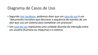 Diagrama de Casos de Uso
• Segundo Ivar Jacobson, podemos dizer que um caso de uso é um
"documento narrativo que descreve a sequência de eventos de um
ator que usa um sistema para completar um processo“.
• Um caso de uso representa uma unidade discreta da interação entre
um usuário (humano ou máquina) e o sistema.
 