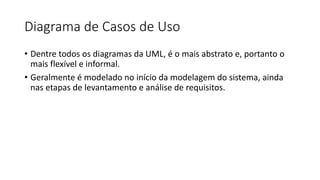 Diagrama de Casos de Uso
• Dentre todos os diagramas da UML, é o mais abstrato e, portanto o
mais flexível e informal.
• Geralmente é modelado no início da modelagem do sistema, ainda
nas etapas de levantamento e análise de requisitos.
 