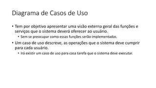 Diagrama de Casos de Uso
• Tem por objetivo apresentar uma visão externa geral das funções e
serviços que o sistema deverá oferecer ao usuário.
• Sem se preocupar como essas funções serão implementadas.
• Um caso de uso descreve, as operações que o sistema deve cumprir
para cada usuário.
• Irá existir um caso de uso para casa tarefa que o sistema deve executar.
 