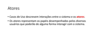Atores
• Casos de Uso descrevem interações entre o sistema e os atores.
• Os atores representam os papéis desempenhados pelos diversos
usuários que poderão de alguma forma interagir com o sistema.
 